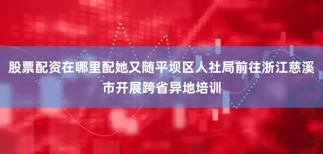 股票配资在哪里配她又随平坝区人社局前往浙江慈溪市开展跨省异地培训