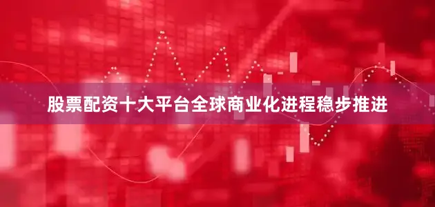 股票配资十大平台全球商业化进程稳步推进