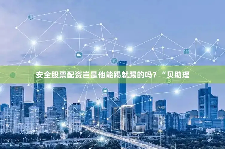 安全股票配资岂是他能踢就踢的吗？“贝助理