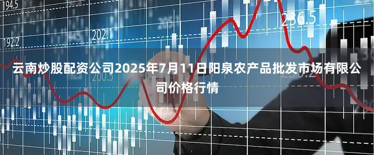 云南炒股配资公司2025年7月11日阳泉农产品批发市场有限公司价格行情