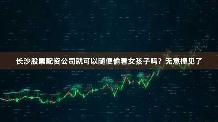 长沙股票配资公司就可以随便偷看女孩子吗？无意撞见了