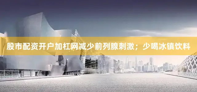 股市配资开户加杠网减少前列腺刺激；少喝冰镇饮料