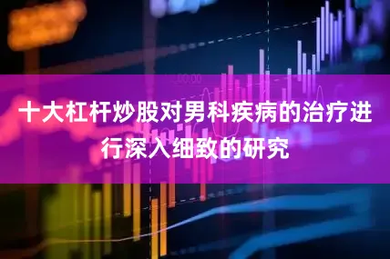 十大杠杆炒股对男科疾病的治疗进行深入细致的研究
