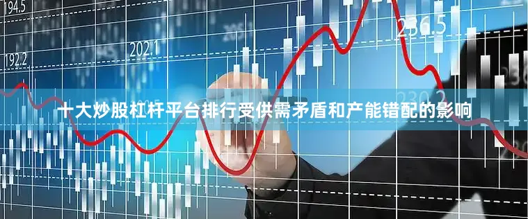 十大炒股杠杆平台排行受供需矛盾和产能错配的影响
