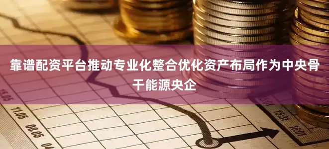 靠谱配资平台推动专业化整合优化资产布局作为中央骨干能源央企