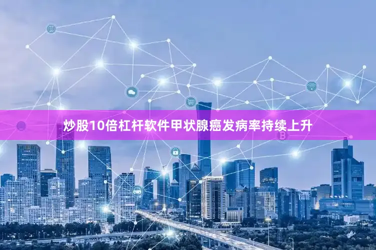 炒股10倍杠杆软件甲状腺癌发病率持续上升