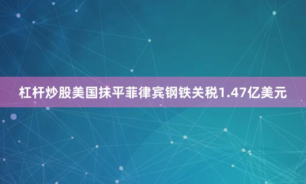 杠杆炒股美国抹平菲律宾钢铁关税1.47亿美元