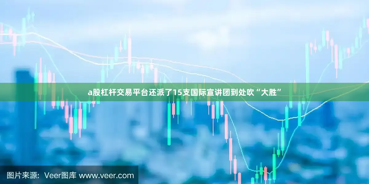 a股杠杆交易平台还派了15支国际宣讲团到处吹“大胜”