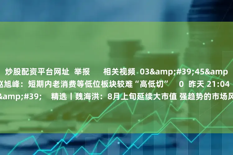 炒股配资平台网址 举报 相关视频 03'45'' 精选丨赵旭峰:短期内老消费等低位板块较难“高低切” 0 昨天 21:04 02'40'' 精选丨魏海洪:8月上旬延续大市值 强趋势的市场风格 下旬注意半年报 1347 08-01 18:50 02'32'' 精选丨