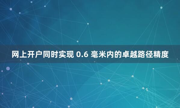 网上开户同时实现 0.6 毫米内的卓越路径精度