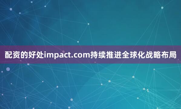 配资的好处impact.com持续推进全球化战略布局